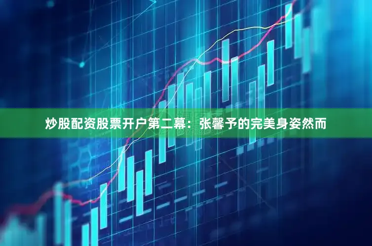 炒股配资股票开户第二幕：张馨予的完美身姿然而