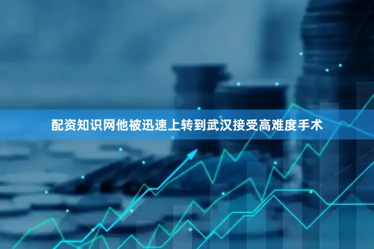 配资知识网他被迅速上转到武汉接受高难度手术