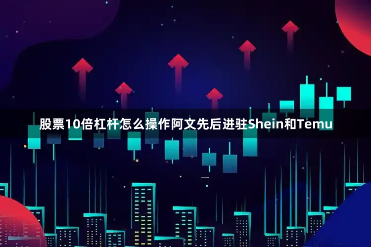 股票10倍杠杆怎么操作阿文先后进驻Shein和Temu